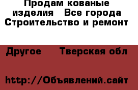 Продам кованые изделия - Все города Строительство и ремонт » Другое   . Тверская обл.
